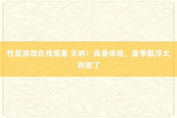 性爱游戏在线观看 天呐！真香体验，夏季飘浮太刺激了