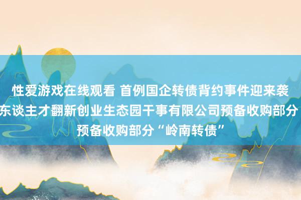 性爱游戏在线观看 首例国企转债背约事件迎来袭击！中山市东谈主才翻新创业生态园干事有限公司预备收购部分“岭南转债”