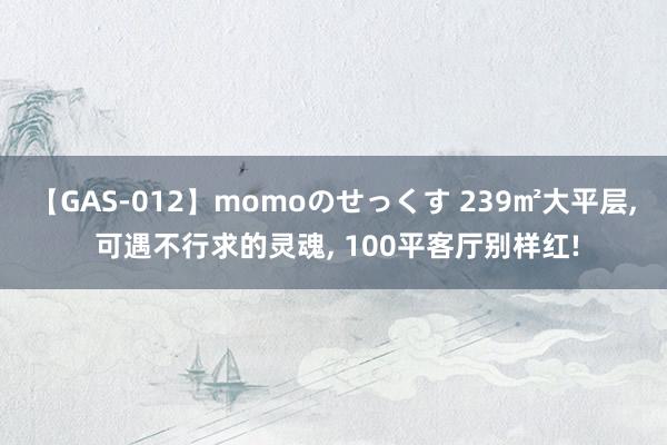 【GAS-012】momoのせっくす 239㎡大平层， 可遇不行求的灵魂， 100平客厅别样红!