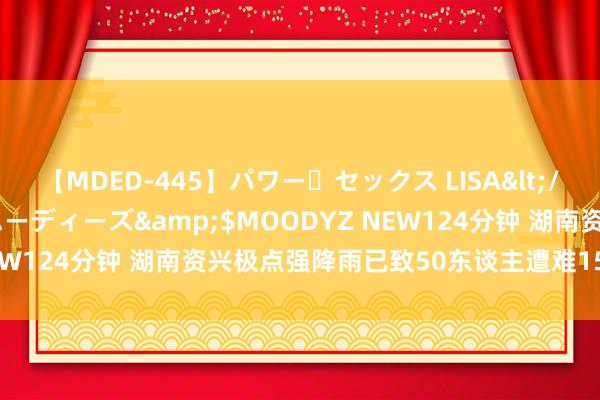 【MDED-445】パワー・セックス LISA</a>2005-08-13ムーディーズ&$MOODYZ NEW124分钟 湖南资兴极点强降雨已致50东谈主遭难15东谈主失散