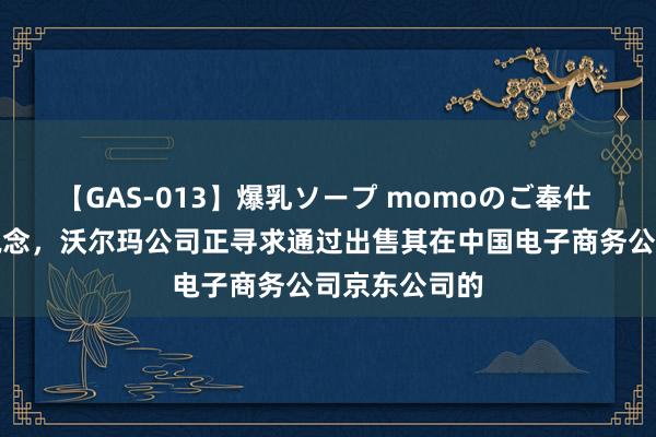 【GAS-013】爆乳ソープ momoのご奉仕 据路透社报说念，沃尔玛公司正寻求通过出售其在中国电子商务公司京东公司的