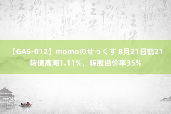 【GAS-012】momoのせっくす 8月21日鹤21转债高潮1.11%，转股溢价率35%