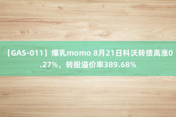 【GAS-011】爆乳momo 8月21日科沃转债高涨0.27%，转股溢价率389.68%