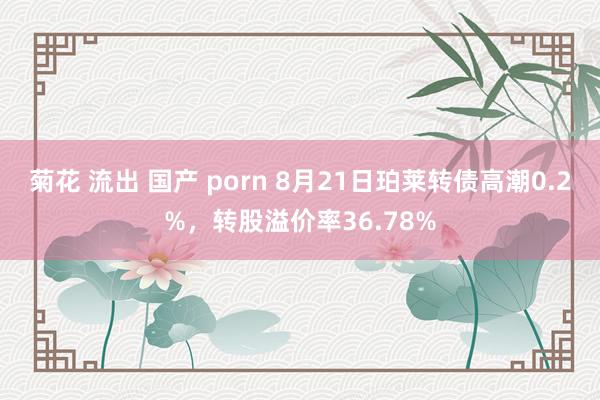 菊花 流出 国产 porn 8月21日珀莱转债高潮0.2%，转股溢价率36.78%