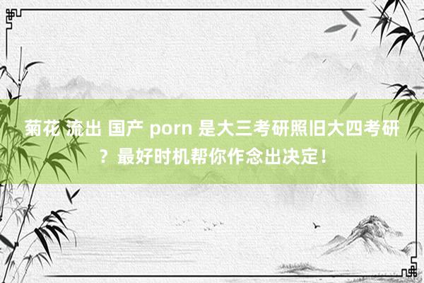 菊花 流出 国产 porn 是大三考研照旧大四考研？最好时机帮你作念出决定！