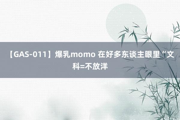 【GAS-011】爆乳momo 在好多东谈主眼里“文科=不放洋