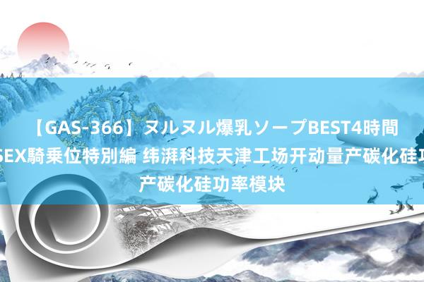 【GAS-366】ヌルヌル爆乳ソープBEST4時間 マットSEX騎乗位特別編 纬湃科技天津工场开动量产碳化硅功率模块