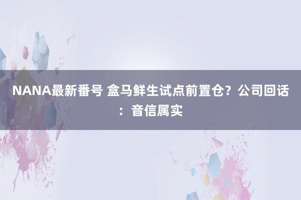 NANA最新番号 盒马鲜生试点前置仓？公司回话：音信属实