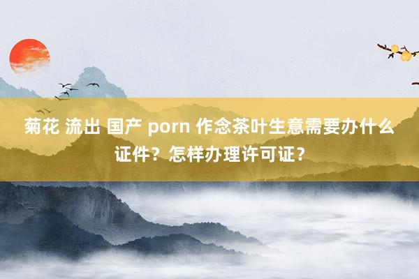 菊花 流出 国产 porn 作念茶叶生意需要办什么证件？怎样办理许可证？