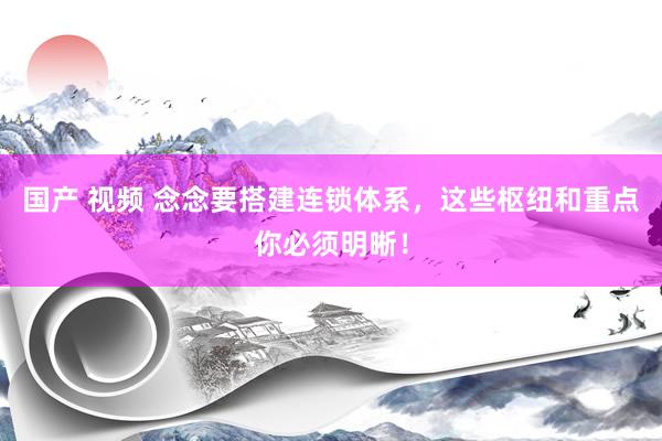 国产 视频 念念要搭建连锁体系，这些枢纽和重点你必须明晰！