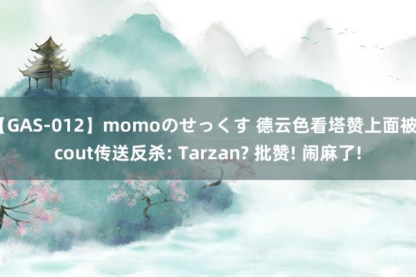 【GAS-012】momoのせっくす 德云色看塔赞上面被Scout传送反杀: Tarzan? 批赞! 闹麻了!