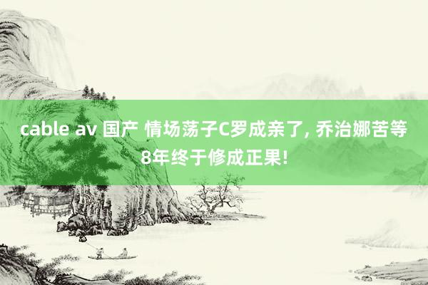 cable av 国产 情场荡子C罗成亲了， 乔治娜苦等8年终于修成正果!