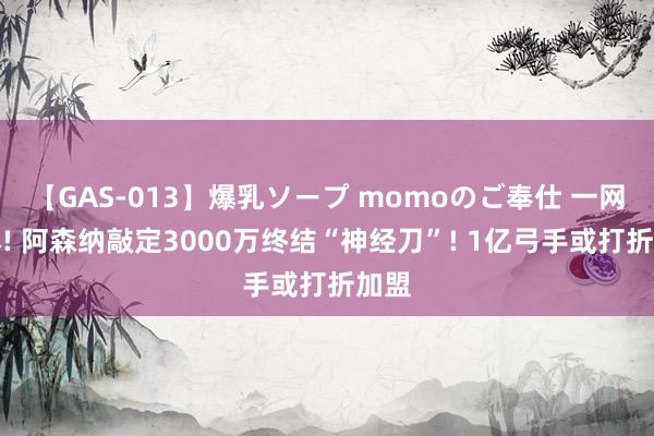 【GAS-013】爆乳ソープ momoのご奉仕 一网打尽! 阿森纳敲定3000万终结“神经刀”! 1亿弓手或打折加盟