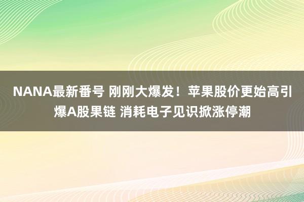 NANA最新番号 刚刚大爆发！苹果股价更始高引爆A股果链 消耗电子见识掀涨停潮