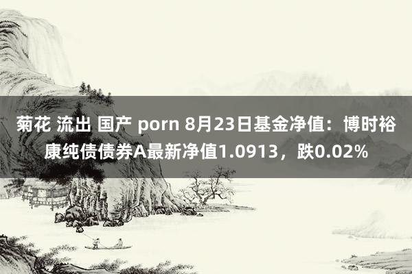 菊花 流出 国产 porn 8月23日基金净值：博时裕康纯债债券A最新净值1.0913，跌0.02%