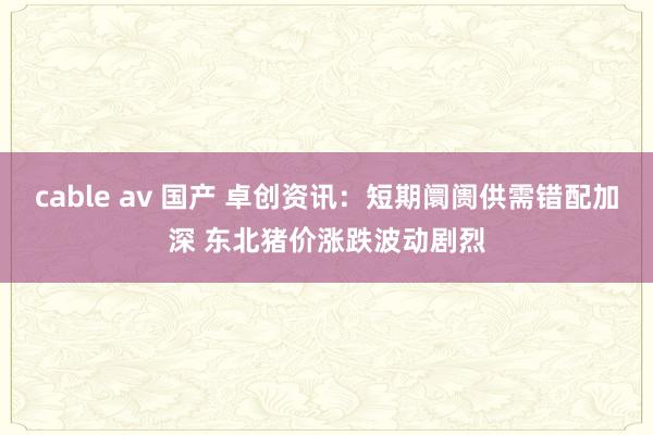 cable av 国产 卓创资讯：短期阛阓供需错配加深 东北猪价涨跌波动剧烈