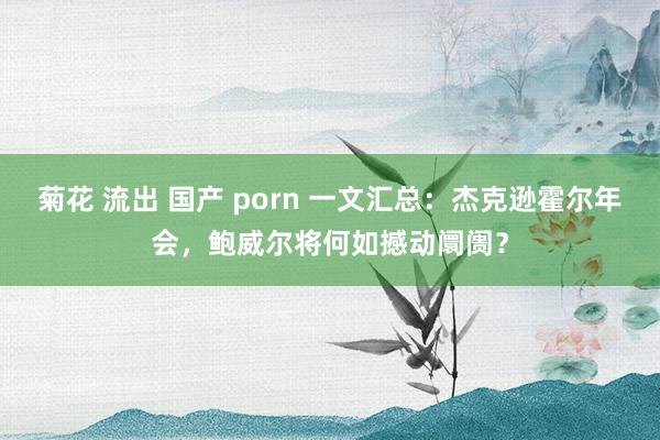 菊花 流出 国产 porn 一文汇总：杰克逊霍尔年会，鲍威尔将何如撼动阛阓？