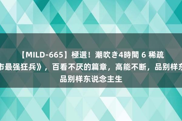 【MILD-665】極選！潮吹き4時間 6 稀疏之作《皆市最强狂兵》，百看不厌的篇章，高能不断，品别样东说念主生