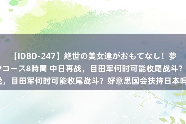 【IDBD-247】絶世の美女達がおもてなし！夢の桃源郷 IP風俗街 VIPコース8時間 中日再战，目田军何时可能收尾战斗？好意思国会扶持日本吗？