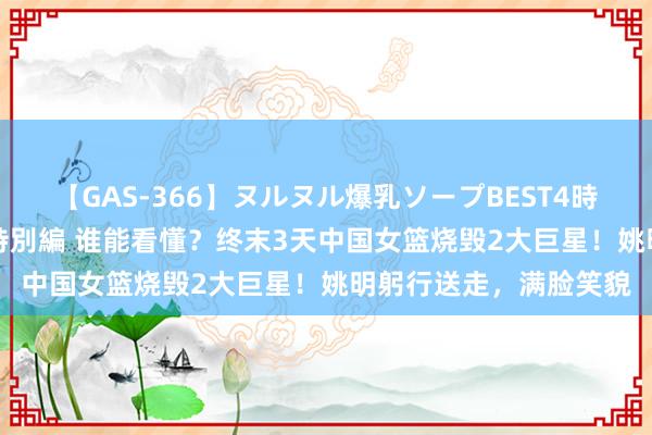 【GAS-366】ヌルヌル爆乳ソープBEST4時間 マットSEX騎乗位特別編 谁能看懂？终末3天中国女篮烧毁2大巨星！姚明躬行送走，满脸笑貌