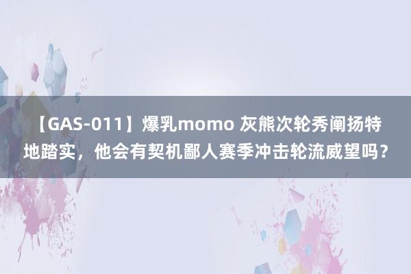 【GAS-011】爆乳momo 灰熊次轮秀阐扬特地踏实，他会有契机鄙人赛季冲击轮流威望吗？