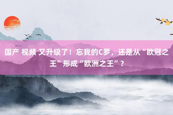 国产 视频 又升级了！忘我的C罗，还是从“欧冠之王”形成“欧洲之王”？