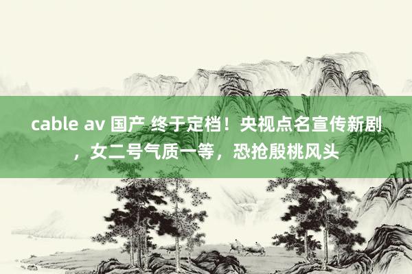 cable av 国产 终于定档！央视点名宣传新剧，女二号气质一等，恐抢殷桃风头