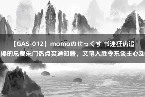 【GAS-012】momoのせっくす 书迷狂热追捧的总裁朱门热点爽通知籍，文笔入胜令东谈主心动