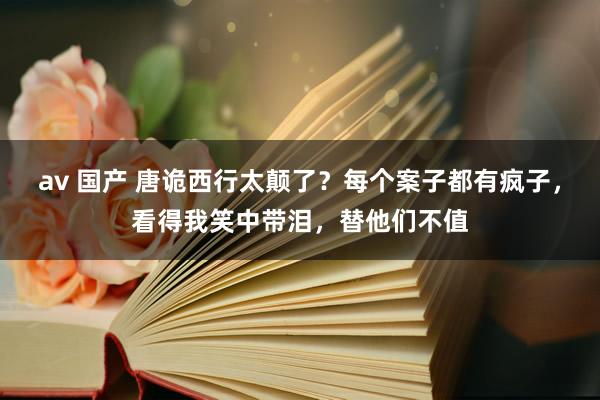 av 国产 唐诡西行太颠了？每个案子都有疯子，看得我笑中带泪，替他们不值