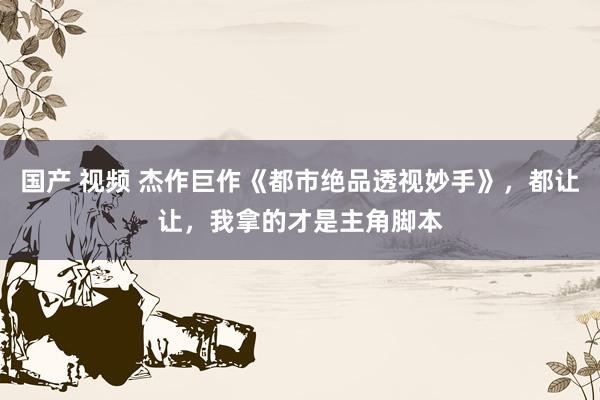 国产 视频 杰作巨作《都市绝品透视妙手》，都让让，我拿的才是主角脚本