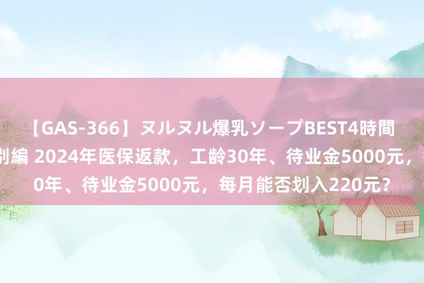 【GAS-366】ヌルヌル爆乳ソープBEST4時間 マットSEX騎乗位特別編 2024年医保返款，工龄30年、待业金5000元，每月能否划入220元？