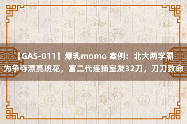 【GAS-011】爆乳momo 案例：北大两学霸为争夺漂亮班花，富二代连捅室友32刀，刀刀致命