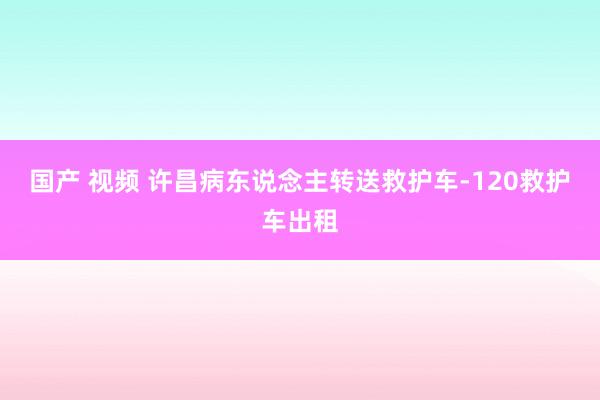 国产 视频 许昌病东说念主转送救护车-120救护车出租