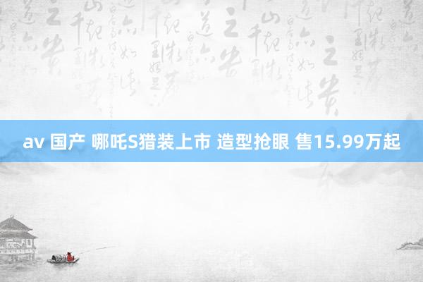 av 国产 哪吒S猎装上市 造型抢眼 售15.99万起