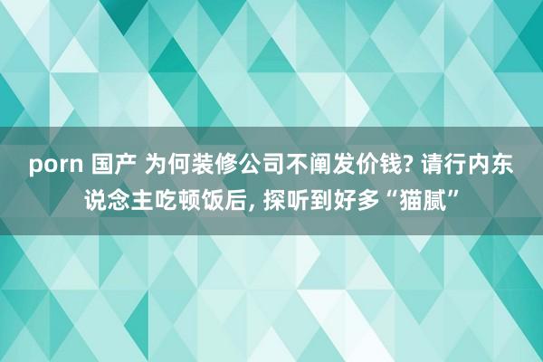 porn 国产 为何装修公司不阐发价钱? 请行内东说念主吃顿饭后， 探听到好多“猫腻”