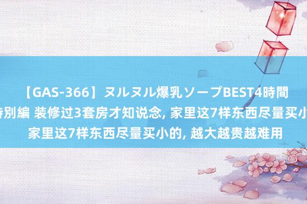 【GAS-366】ヌルヌル爆乳ソープBEST4時間 マットSEX騎乗位特別編 装修过3套房才知说念， 家里这7样东西尽量买小的， 越大越贵越难用