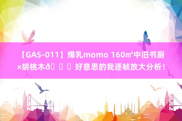 【GAS-011】爆乳momo 160㎡中旧书厨×胡桃木?好意思的我逐帧放大分析！