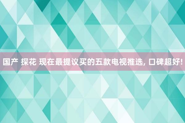 国产 探花 现在最提议买的五款电视推选， 口碑超好!