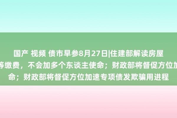 国产 视频 债市早参8月27日|住建部解读房屋待业金：不需要住户特等缴费，不会加多个东谈主使命；财政部将督促方位加速专项债发欺骗用进程