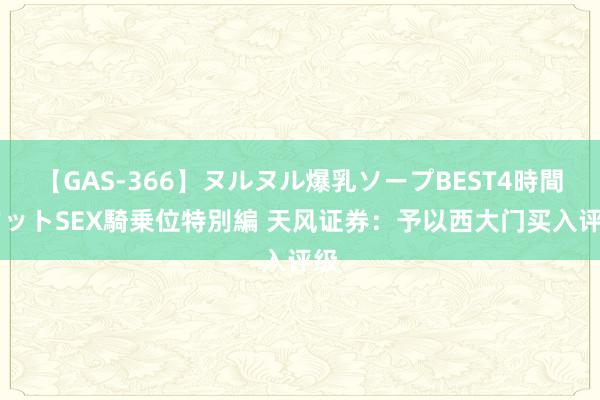 【GAS-366】ヌルヌル爆乳ソープBEST4時間 マットSEX騎乗位特別編 天风证券：予以西大门买入评级