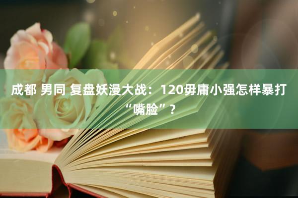 成都 男同 复盘妖漫大战：120毋庸小强怎样暴打“嘴脸”？