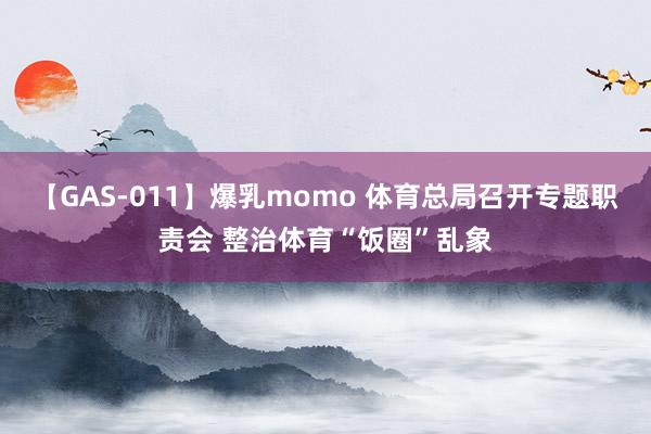 【GAS-011】爆乳momo 体育总局召开专题职责会 整治体育“饭圈”乱象