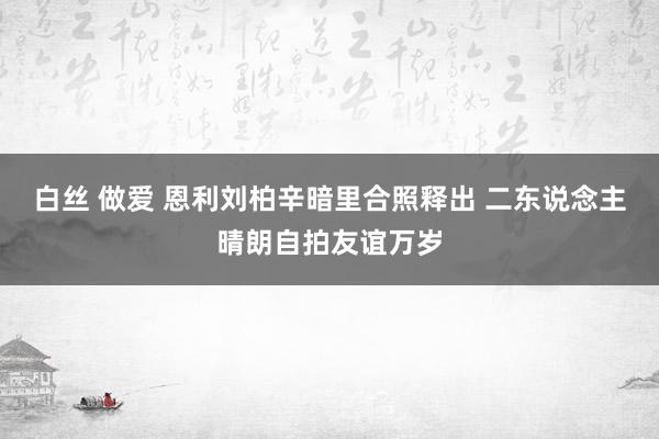 白丝 做爱 恩利刘柏辛暗里合照释出 二东说念主晴朗自拍友谊万岁