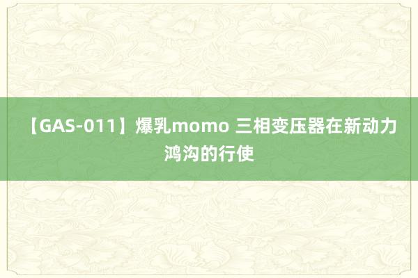 【GAS-011】爆乳momo 三相变压器在新动力鸿沟的行使