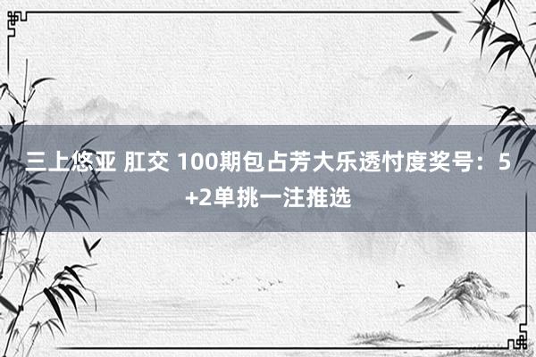 三上悠亚 肛交 100期包占芳大乐透忖度奖号：5+2单挑一注推选