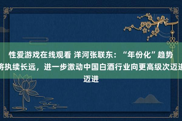 性爱游戏在线观看 洋河张联东：“年份化”趋势将执续长远，进一步激动中国白酒行业向更高级次迈进