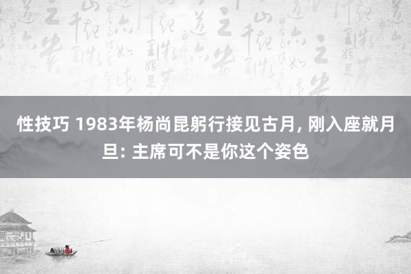 性技巧 1983年杨尚昆躬行接见古月， 刚入座就月旦: 主席可不是你这个姿色