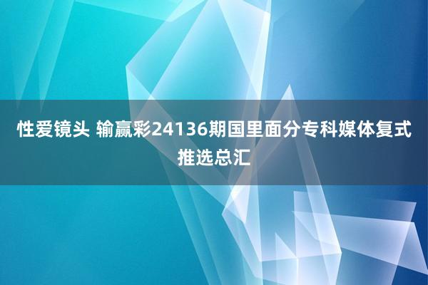 性爱镜头 输赢彩24136期国里面分专科媒体复式推选总汇