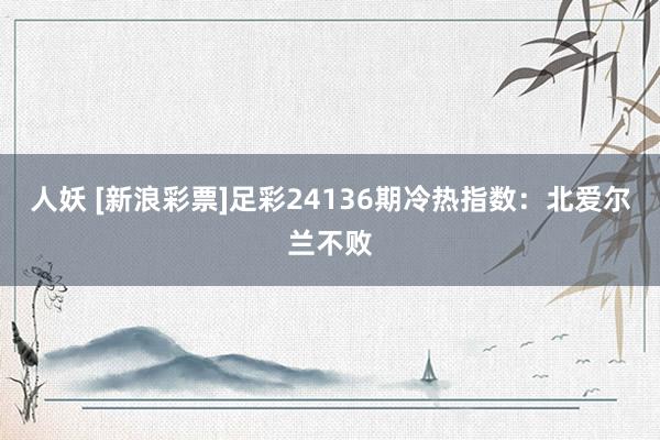 人妖 [新浪彩票]足彩24136期冷热指数：北爱尔兰不败