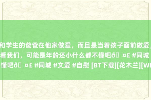 和学生的爸爸在他家做爱，而且是当着孩子面前做爱，太刺激了，孩子完全不看我们，可能是年龄还小什么都不懂吧🤣 #同城 #文爱 #自慰 [BT下载][花木兰][WEB